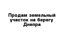 Продам земельный участок на берегу Днепра